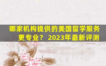 哪家机构提供的美国留学服务更专业？ 2023年最新评测